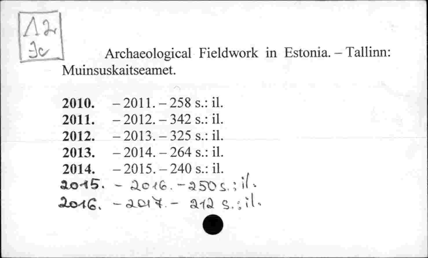 ﻿Archaeological Fieldwork in Estonia. - Tallinn:
Muinsuskaitseamet.
2010.	-2011.-258 s.: il.
2011.	-2012.-342 s.: il.
2012.	-2013.-325 s.: il.
2013.	-2014.-264 s.: il.
2014.	-2015.-240 s.: il.
3Lo45. - 3.otÈ.-3 5OS. ; И -
XLo4(S. -«ЭсСмЧ - a-fû c,.-; її-